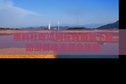 黑料社吃瓜网在线播放下载动漫游戏资源全攻略