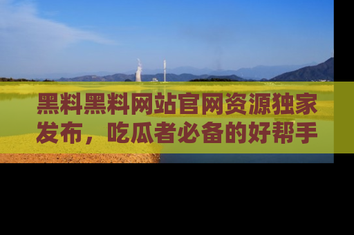 黑料黑料网站官网资源独家发布，吃瓜者必备的好帮手