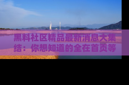 黑料社区精品最新消息大集结：你想知道的全在首页等你探索！