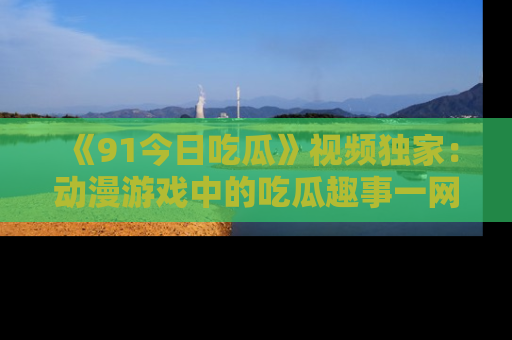 《91今日吃瓜》视频独家：动漫游戏中的吃瓜趣事一网打尽！
