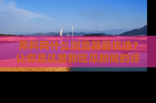 黑料网什么浏览器最优选？让你直达最新吃瓜新闻的终极指南！