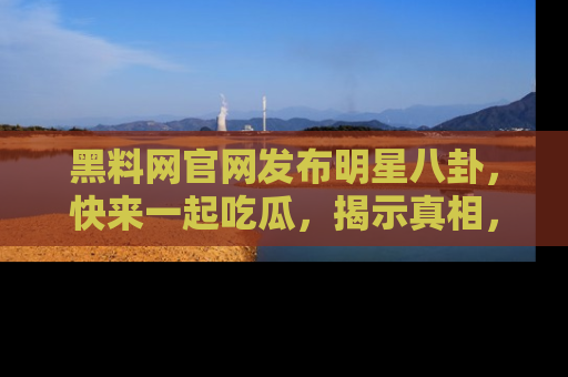 黑料网官网发布明星八卦，快来一起吃瓜，揭示真相，乐趣无穷！