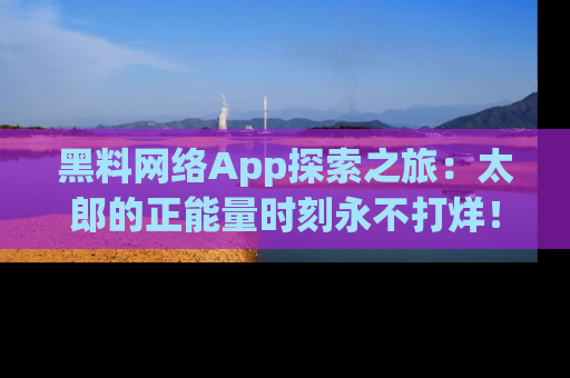 黑料网络App探索之旅：太郎的正能量时刻永不打烊！