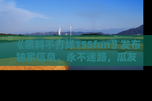 《黑料不打烊155fun》发布独家信息，永不迷路，瓜友们的最佳选择！