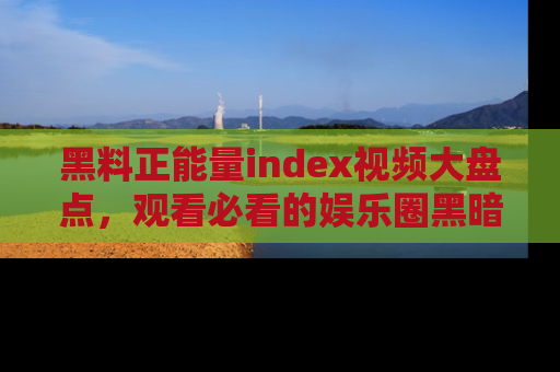 黑料正能量index视频大盘点，观看必看的娱乐圈黑暗与光明！