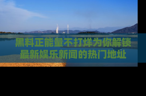 黑料正能量不打烊为你解锁最新娱乐新闻的热门地址