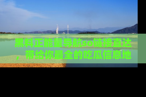 黑料正能量导航so链接直达，带给你最全的吃瓜信息地址，快来一起分享吧！
