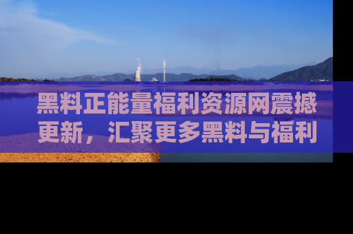 黑料正能量福利资源网震撼更新，汇聚更多黑料与福利！