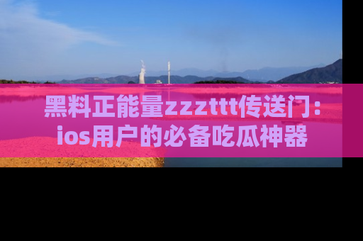 黑料正能量zzzttt传送门：ios用户的必备吃瓜神器