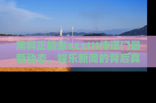 黑料正能量zzzttt传送门最新动态，娱乐新闻的背后真相尽在此处！