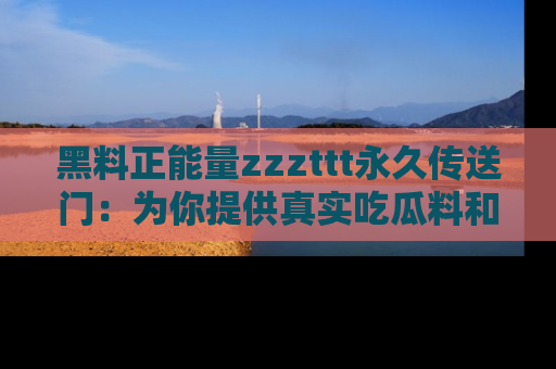 黑料正能量zzzttt永久传送门：为你提供真实吃瓜料和积极向上的能量
