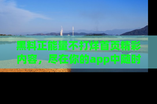 黑料正能量不打烊首页精彩内容，尽在你的app中随时观看