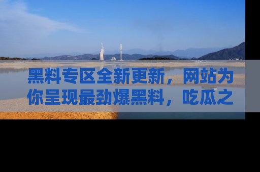 黑料专区全新更新，网站为你呈现最劲爆黑料，吃瓜之旅从这里开始！