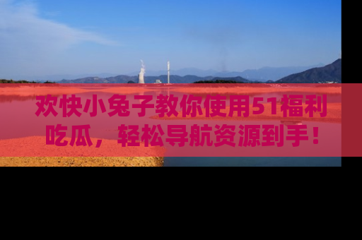 欢快小兔子教你使用51福利吃瓜，轻松导航资源到手！