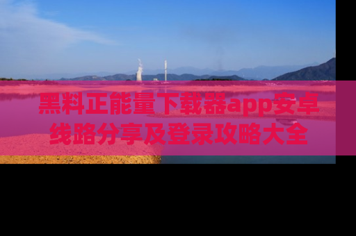 黑料正能量下载器app安卓线路分享及登录攻略大全