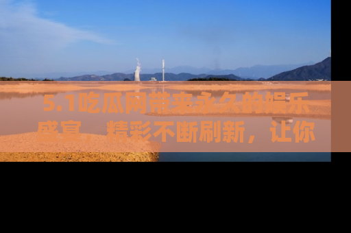 5.1吃瓜网带来永久的娱乐盛宴，精彩不断刷新，让你乐在其中