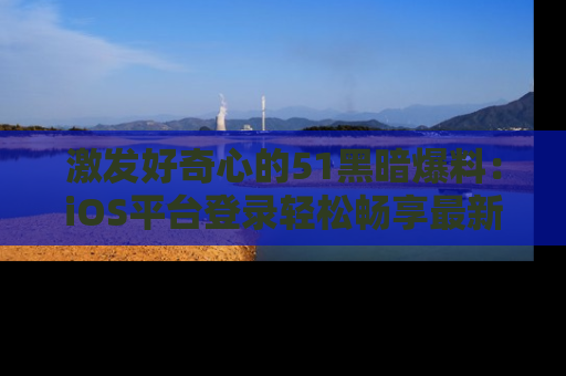 激发好奇心的51黑暗爆料：iOS平台登录轻松畅享最新八卦，刷新你的宠儿清单！