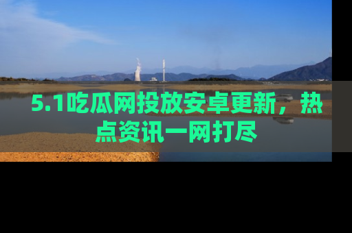 5.1吃瓜网投放安卓更新，热点资讯一网打尽