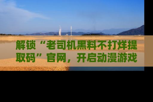 解锁“老司机黑料不打烊提取码”官网，开启动漫游戏的新次元之旅！