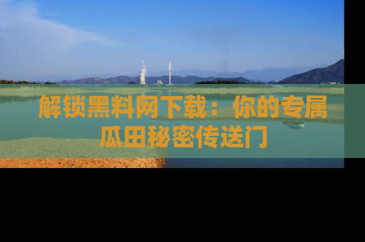 解锁黑料网下载：你的专属瓜田秘密传送门