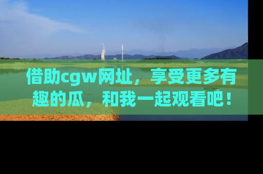 借助cgw网址，享受更多有趣的瓜，和我一起观看吧！