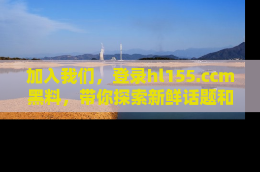 加入我们，登录hl155.ccm黑料，带你探索新鲜话题和黑料趣事！