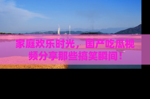 家庭欢乐时光，国产吃瓜视频分享那些搞笑瞬间！