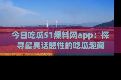 今日吃瓜51爆料网app：探寻最具话题性的吃瓜趣闻