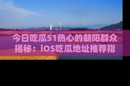 今日吃瓜51热心的朝阳群众揭秘：iOS吃瓜地址推荐指南！