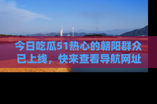 今日吃瓜51热心的朝阳群众已上线，快来查看导航网址，获取最新吃瓜资讯！
