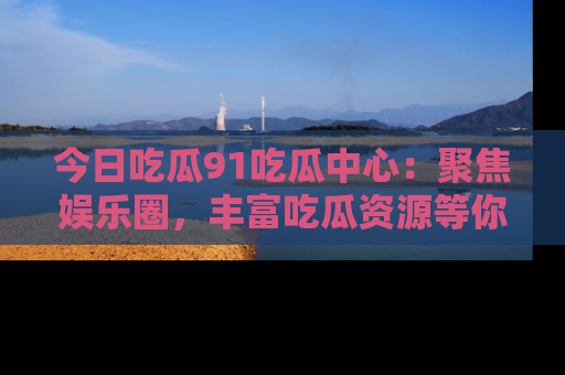 今日吃瓜91吃瓜中心：聚焦娱乐圈，丰富吃瓜资源等你解锁