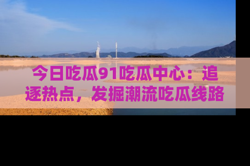 今日吃瓜91吃瓜中心：追逐热点，发掘潮流吃瓜线路！