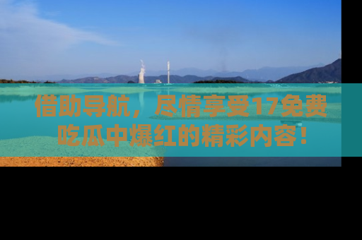 借助导航，尽情享受17免费吃瓜中爆红的精彩内容！