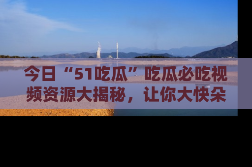 今日“51吃瓜”吃瓜必吃视频资源大揭秘，让你大快朵颐不停口！
