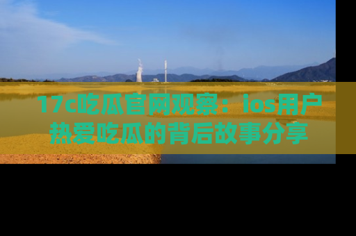 17c吃瓜官网观察：ios用户热爱吃瓜的背后故事分享
