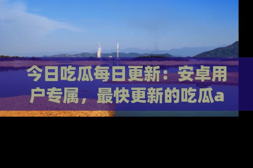 今日吃瓜每日更新：安卓用户专属，最快更新的吃瓜app值得拥有。