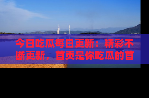 今日吃瓜每日更新：精彩不断更新，首页是你吃瓜的首选！