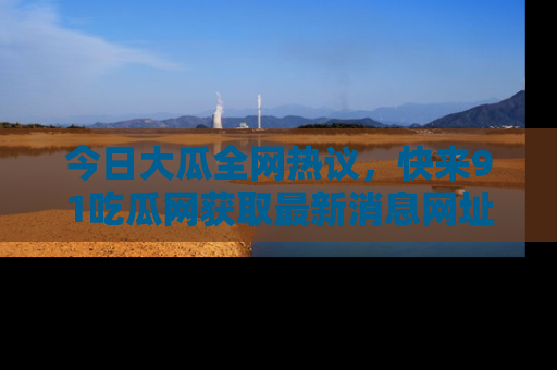 今日大瓜全网热议，快来91吃瓜网获取最新消息网址