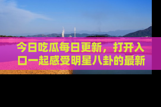 今日吃瓜每日更新，打开入口一起感受明星八卦的最新动态，别说我没告诉你哦！