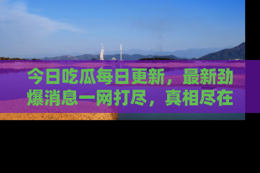 今日吃瓜每日更新，最新劲爆消息一网打尽，真相尽在其中！