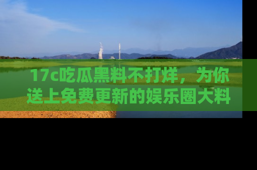 17c吃瓜黑料不打烊，为你送上免费更新的娱乐圈大料！