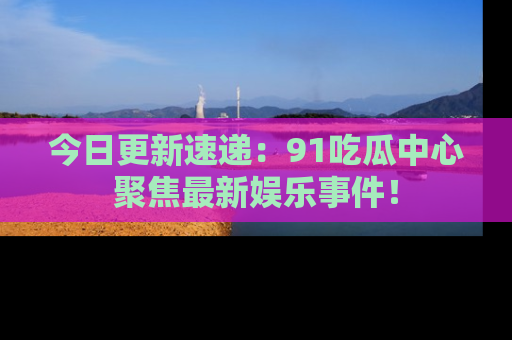 今日更新速递：91吃瓜中心聚焦最新娱乐事件！