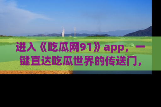 进入《吃瓜网91》app，一键直达吃瓜世界的传送门，快来试试！
