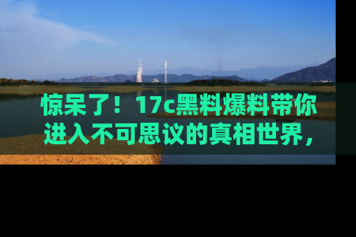惊呆了！17c黑料爆料带你进入不可思议的真相世界，赶快看链接！