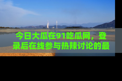 今日大瓜在91吃瓜网，登录后在线参与热辣讨论的最佳去处！