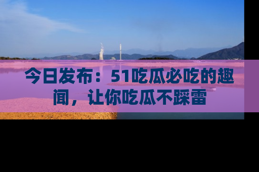 今日发布：51吃瓜必吃的趣闻，让你吃瓜不踩雷