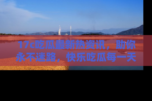 17c吃瓜最新热资讯，助你永不迷路，快乐吃瓜每一天！