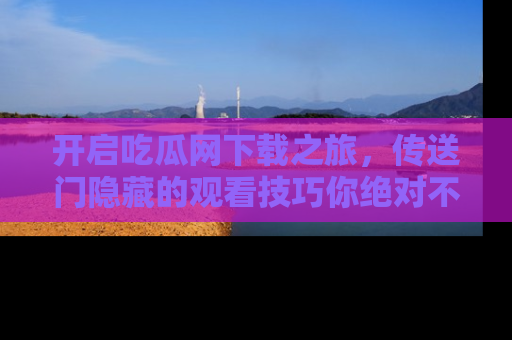 开启吃瓜网下载之旅，传送门隐藏的观看技巧你绝对不能错过！