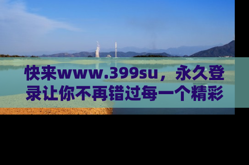 快来www.399su，永久登录让你不再错过每一个精彩的吃瓜瞬间！