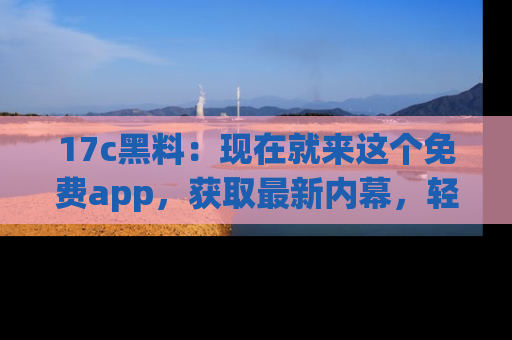 17c黑料：现在就来这个免费app，获取最新内幕，轻松掌握娱乐圈动向！